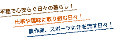 平穏で心安らぐ日々の暮らし!仕事や趣味に取り組む日々!農作業、スポーツに汗を流す日々!